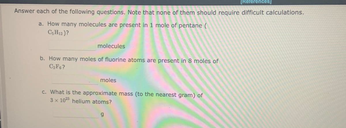 [Références
Answer each of the following questions. Note that none of them should require difficult calculations.
a. How many molecules are present in 1 mole of pentane (
C5 H12 )?
molecules
b. How many moles of fluorine atoms are present in 8 moles of
C2F6 ?
moles
c. What is the approximate mass (to the nearest gram) of
3 x 1023 helium atoms?
