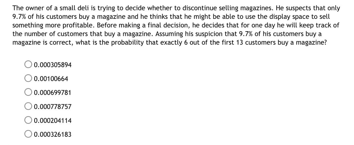 The owner of a small deli is trying to decide whether to discontinue selling magazines. He suspects that only
9.7% of his customers buy a magazine and he thinks that he might be able to use the display space to sell
something more profitable. Before making a final decision, he decides that for one day he will keep track of
the number of customers that buy a magazine. Assuming his suspicion that 9.7% of his customers buy a
magazine is correct, what is the probability that exactly 6 out of the first 13 customers buy a magazine?
0.000305894
0.00100664
0.000699781
0.000778757
0.000204114
0.000326183
