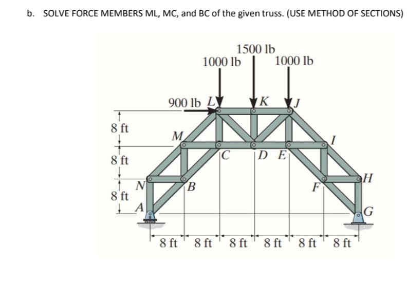 b. SOLVE FORCE MEMBERS ML, MC, and BC of the given truss. (USE METHOD OF SECTIONS)
†
8 ft
8 ft
↓
8 ft
N
A
900 lb L
M
8 ft
B
1000 lb
8 ft
1500 lb
C
8 ft
K
1000 lb
DE
8 ft
F
8 ft
8 ft
ЭН
G