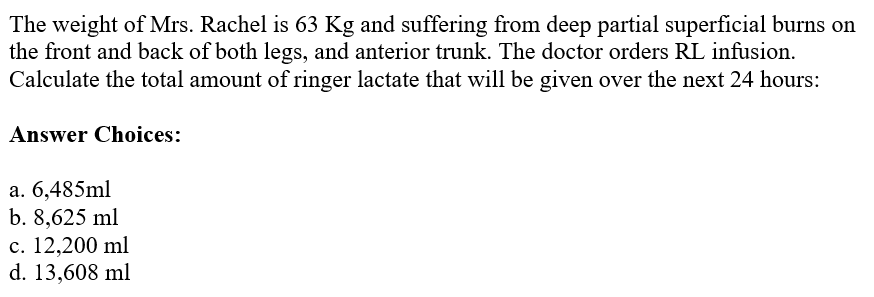 The weight of Mrs. Rachel is 63 Kg and suffering from deep partial superficial burns on
the front and back of both legs, and anterior trunk. The doctor orders RL infusion.
Calculate the total amount of ringer lactate that will be given over the next 24 hours:
Answer Choices:
a. 6,485ml
b. 8,625 ml
c. 12,200 ml
d. 13,608 ml