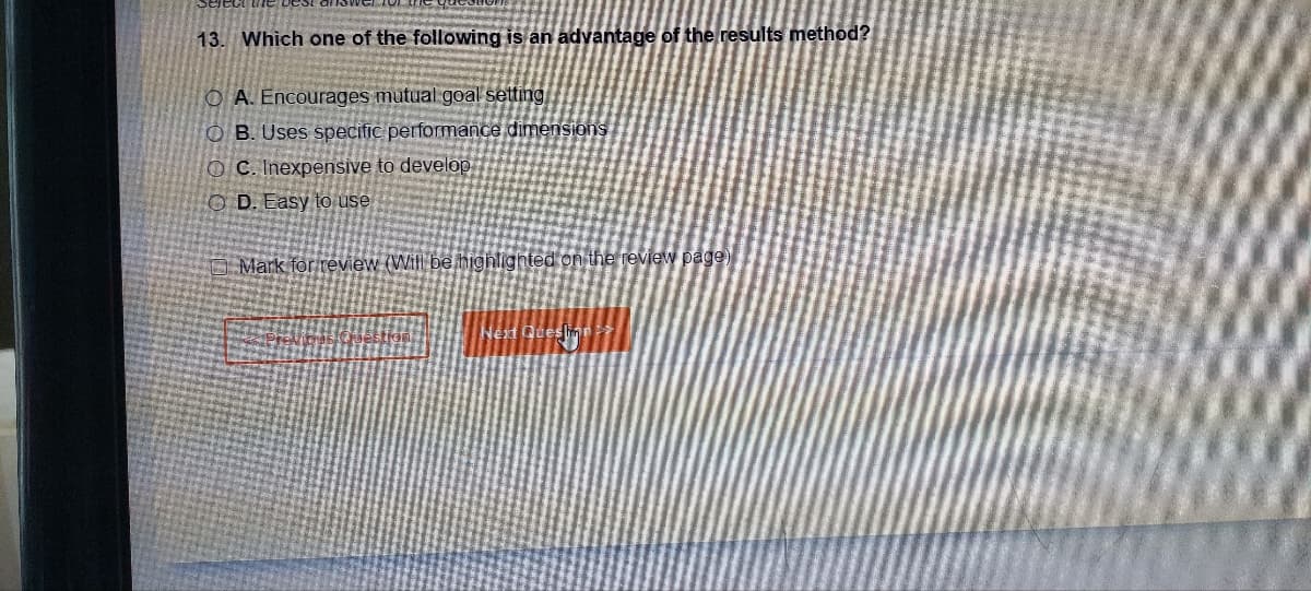 13. Which one of the following is an advantage of the results method?
OA. Encourages mutual goal setting
OB. Uses specific performance dimensions
OC. Inexpensive to develop
OD. Easy to use
Mark for review (Will be highlighted on the review page)
Next Queslinn