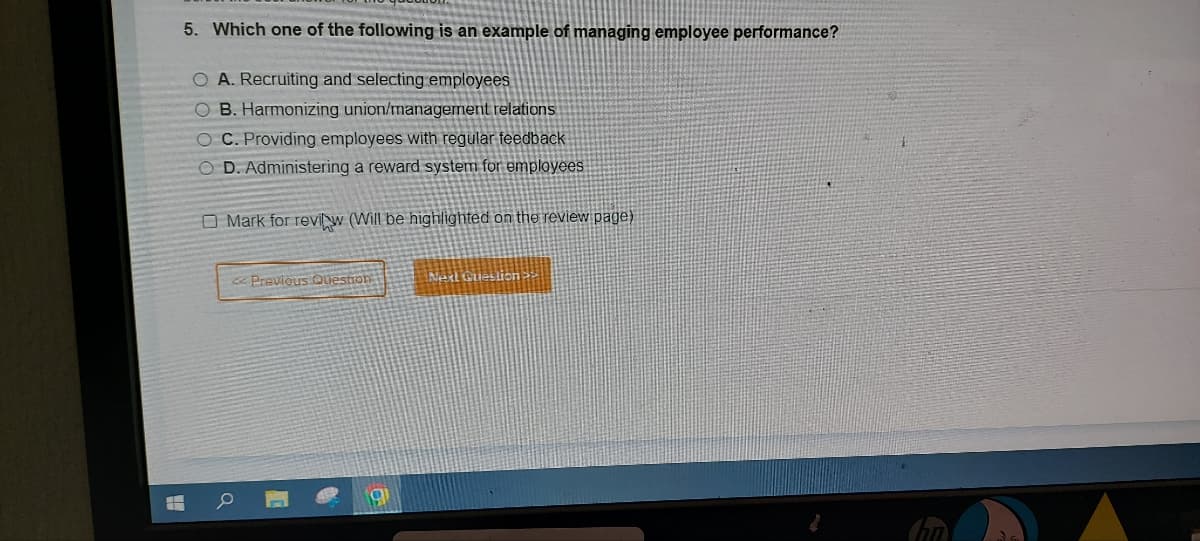 HH
5. Which one of the following is an example of managing employee performance?
O A. Recruiting and selecting employees
OB. Harmonizing union/management relations
OC. Providing employees with regular feedback
O D. Administering a reward system for employees
O Mark for reviw (Will be highlighted on the review page)
<< Previous Question
g
Next Question