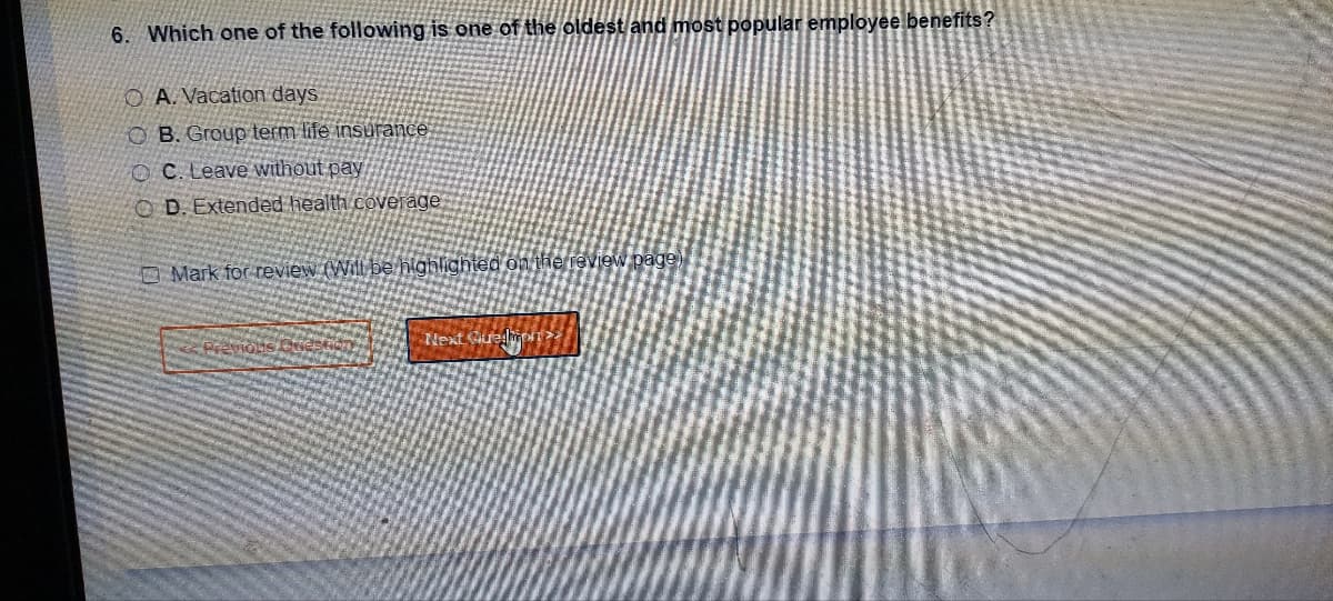 6. Which one of the following is one of the oldest and most popular employee benefits?
OA. Vacation days.
OB. Group term life insurance
OC. Leave without pay
OD. Extended health coverage
Mark for review (Will be highlighted on the review page)
7
Next Gue