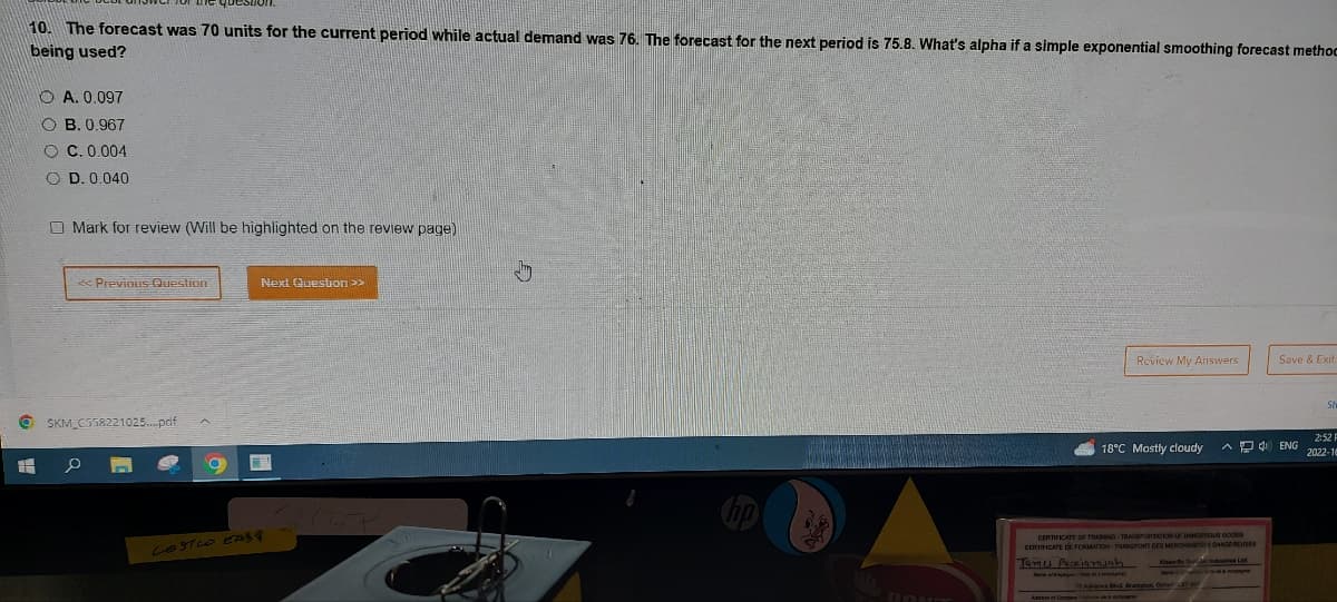 question
10. The forecast was 70 units for the current period while actual demand was 76. The forecast for the next period is 75.8. What's alpha if a simple exponential smoothing forecast methoc
being used?
6
OA. 0.097
OB. 0.967
OC. 0.004
OD. 0.040
Mark for review (Will be highlighted on the review page)
<< Previous Question
SKM_C558221025....pdf
0
O
Next Question >>
LOST LO EAST
DONT
Review My Answers
18°C Mostly cloudy AENG
CERTIFICATE OF TRAMMING TRANSPORTATION OF DANGEROUS GOODS
CERTIFICATE DE FORMATION TRANSPORT DES MERCHANDS DANGEREUSES
James Purkisarajah
Klean or
N
Save & Exit
75 Advance Blvd Brampton, Onta
2:52 F
2022-18