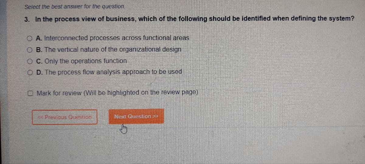 Select the best answer for the question.
3. In the process view of business, which of the following should be identified when defining the system?
O A. Interconnected processes across functional areas
OB. The vertical nature of the organizational design
OC. Only the operations function
OD. The process flow analysis approach to be used
Mark for review (Will be highlighted on the review page)
Next Questioni >>