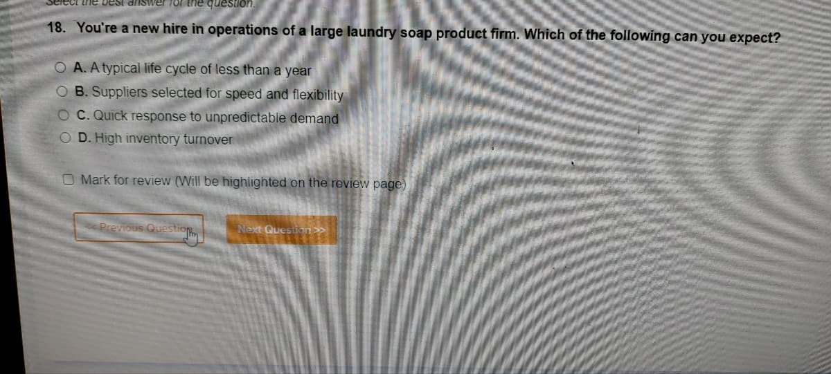 elect the best answer for the question.
18. You're a new hire in operations of a large laundry soap product firm. Which of the following can you expect?
O A. A typical life cycle of less than a year
OB. Suppliers selected for speed and flexibility
OC. Quick response to unpredictable demand
O D. High inventory turnover
O Mark for review (Will be highlighted on the review page)
<<Previous Question
Next Question >>>