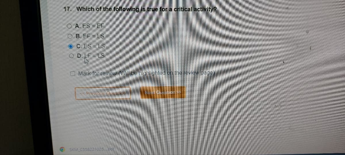 17. Which of the following is true for a critical activity?
OA. ES EF
OB. EF LS
OC. ES LS
O D.LF LS
Mark for review (Will be highlighted on the review page)
<< Previous Question
SKM_C558221025....pdf
Next Question >>
