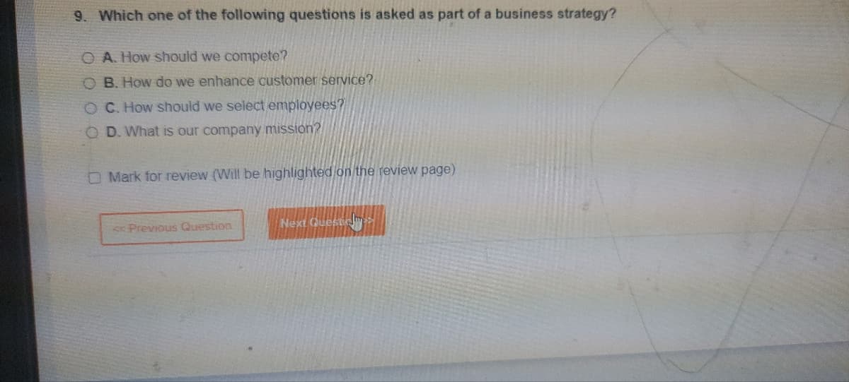 9. Which one of the following questions is asked as part of a business strategy?
O A. How should we compete?
OB. How do we enhance customer service?
OC. How should we select employees?
OD. What is our company mission?
Mark for review (Will be highlighted on the review page)
< Previous Question
Next Questic