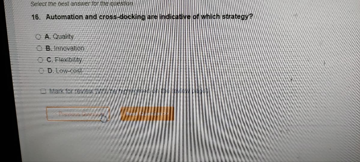 Select the best answer for the queston
16. Automation and cross-docking are indicative of which strategy?
OA. Quality
OB. Innovation
OC. Flexibility
OD. Low-cost
Mark for review Will be highlight
Previous m
the review page)