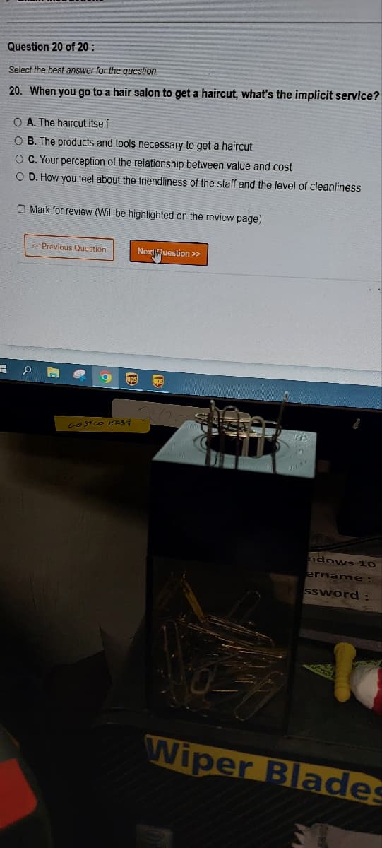 Question 20 of 20:
Select the best answer for the question.
20. When you go to a hair salon to get a haircut, what's the implicit service?
H
O A. The haircut itself
O B. The products and tools necessary to get a haircut
OC. Your perception of the relationship between value and cost
O D. How you feel about the friendliness of the staff and the level of cleanliness
Mark for review (Will be highlighted on the review page)
Previous Question
n
Next Question >>
9 ups ups
LOSTCO EASY
ndows 10
ername:
ssword:
Wiper Blades