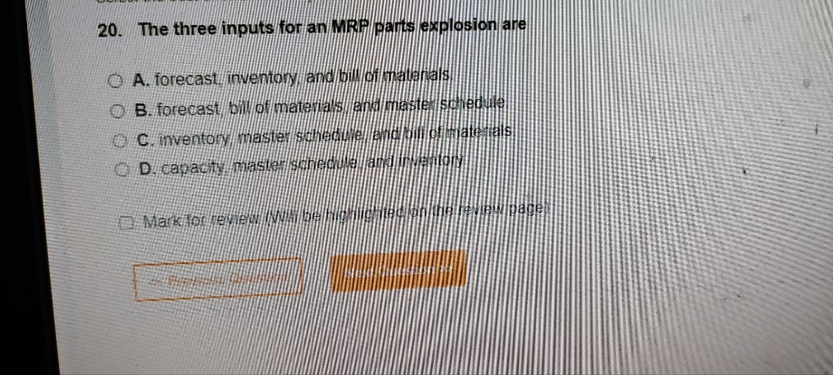 20. The three inputs for an MRP parts explosion are
OA. forecast inventory and bill of materials
B. forecast bill of materials and master schedule.
C. inventory master schedule and bill of materials
D. capacity master schedule and inventory
Mark for review (NN bel