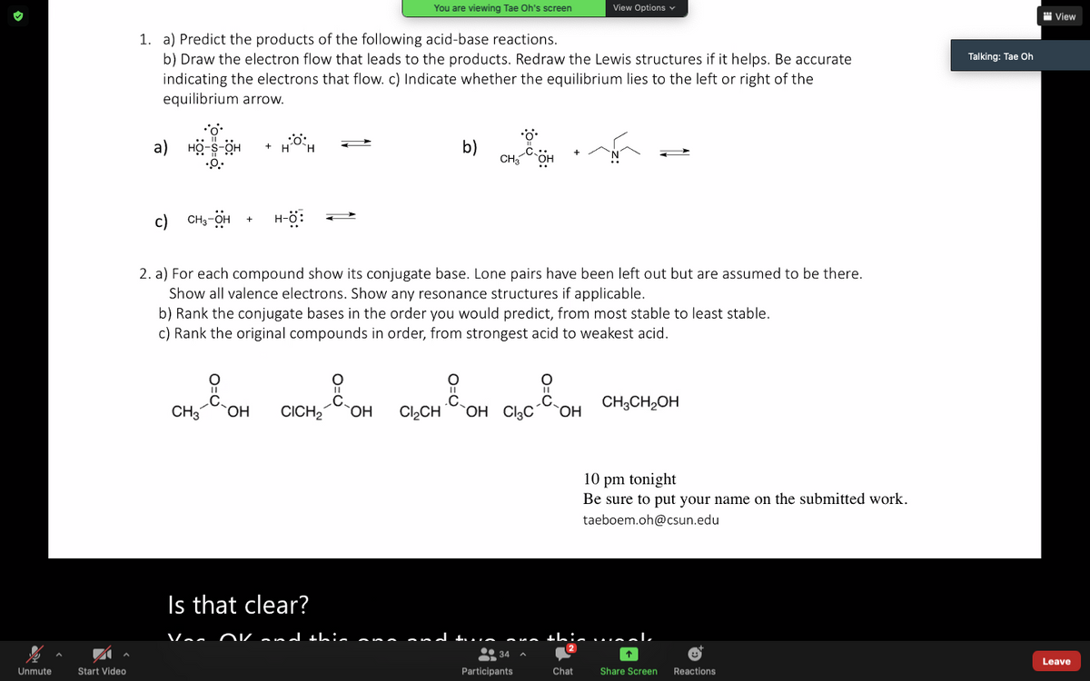 You are viewing Tae Oh's screen
View Options v
" View
1. a) Predict the products of the following acid-base reactions.
b) Draw the electron flow that leads to the products. Redraw the Lewis structures if it helps. Be accurate
indicating the electrons that flow. c) Indicate whether the equilibrium lies to the left or right of the
equilibrium arrow.
Talking: Tae Oh
a)
b)
CH3
c)
CH3-OH
2. a) For each compound show its conjugate base. Lone pairs have been left out but are assumed to be there.
Show all valence electrons. Show any resonance structures if applicable.
b) Rank the conjugate bases in the order you would predict, from most stable to least stable.
c) Rank the original compounds in order, from strongest acid to weakest acid.
.C.
CH3CH2OH
HO
.C.
CH3
CICH2
.C.
OH CI3C
HO,
HO
Cl,CH
10 pm tonight
Be sure to put your name on the submitted work.
taeboem.oh@csun.edu
Is that clear?
OKand thi. ana
and tL. .
this walk
* 34 A
Leave
Unmute
Start Video
Participants
Chat
Share Screen
Reactions
