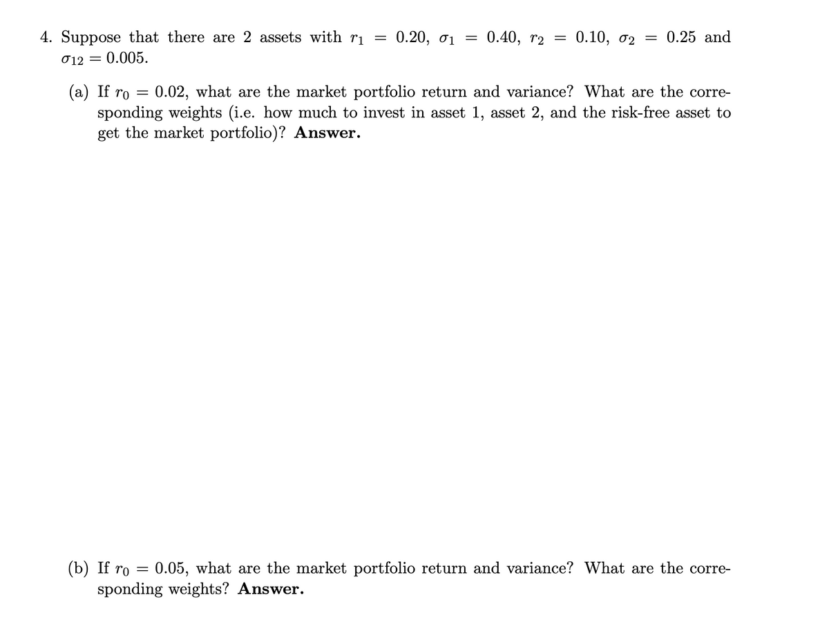 4. Suppose that there are 2 assets with ri
012 = 0.005.
=
0.20, 01
=
=
0.40, 2
=
0.10, 02 = 0.25 and
(a) If ro = 0.02, what are the market portfolio return and variance? What are the corre-
sponding weights (i.e. how much to invest in asset 1, asset 2, and the risk-free asset to
get the market portfolio)? Answer.
(b) If ro
0.05, what are the market portfolio return and variance? What are the corre-
sponding weights? Answer.