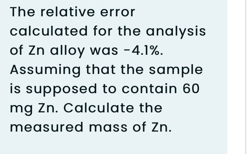 The relative error
calculated for the analysis
of Zn alloy was -4.1%.
Assuming that the sample
is supposed to contain 60
mg Zn. Calculate the
measured mass of Zn.
