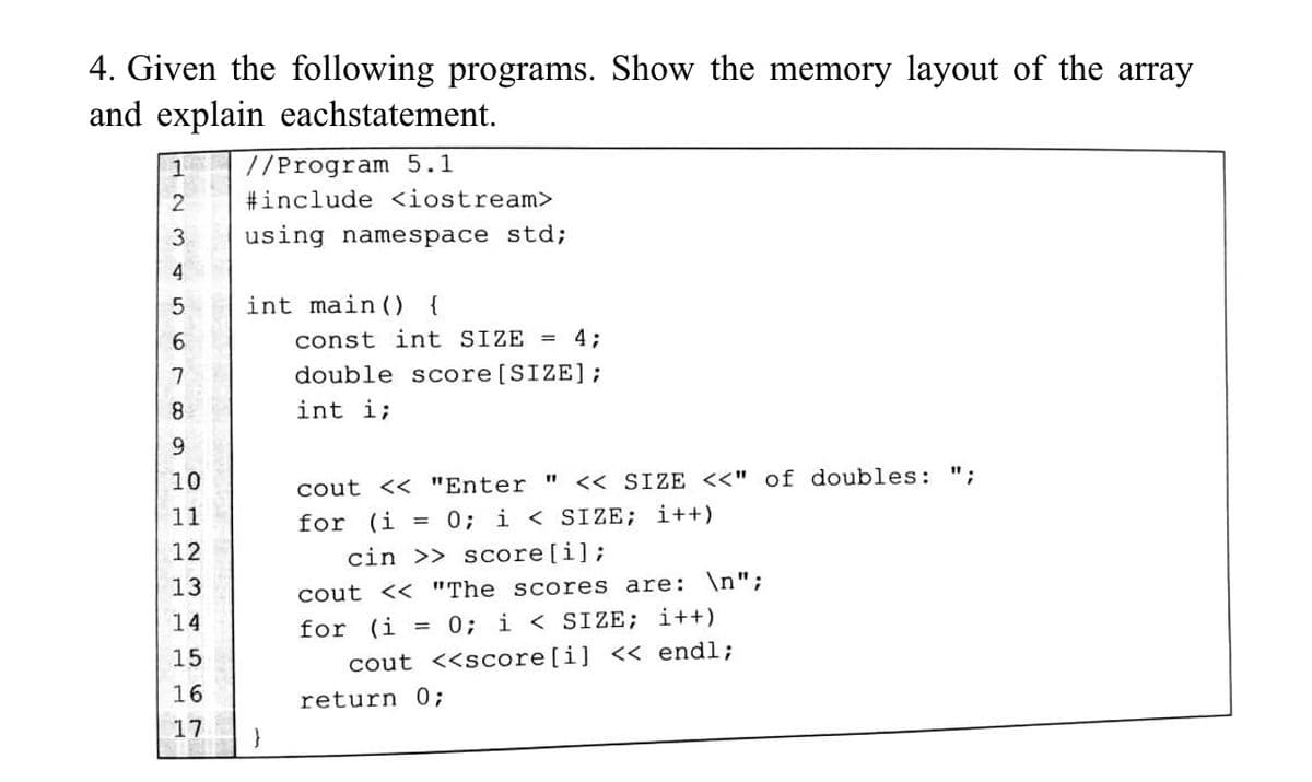 4. Given the following programs. Show the memory layout of the array
and explain eachstatement.
1 //Program 5.1
2
#include <iostream>
3
using namespace std;
4
5
int main() {
6
const int SIZE = 4;
7
double score [SIZE];
8
int i;
9
10
cout << "Enter " << SIZE <<" of doubles: ";
11
for (i = 0; i < SIZE; i++)
12
cin >> score[i];
13
cout << "The scores are: \n";
14
for (i = 0; i < SIZE; i++)
15
cout <<score[i] << endl;
16
return 0;
67