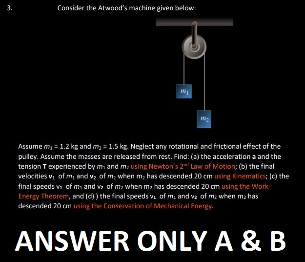 3.
Consider the Atwood's machine given below:
m₁
m₂
Assume m₁ = 1.2 kg and m₂ = 1.5 kg. Neglect any rotational and frictional effect of the
pulley. Assume the masses are released from rest. Find: (a) the acceleration a and the
tension T experienced by m₁ and m₂ using Newton's 2nd Law of Motion; (b) the final
velocities v₁ of m₁ and v₂ of m₂ when m₂ has descended 20 cm using Kinematics; (c) the
final speeds v₁ of m₁ and v₂ of m2 when m₂ has descended 20 cm using the Work-
Energy Theorem, and (d)) the final speeds v₁ of m₁ and v2 of m2 when m2 has
descended 20 cm using the Conservation of Mechanical Energy.
ANSWER ONLY A & B