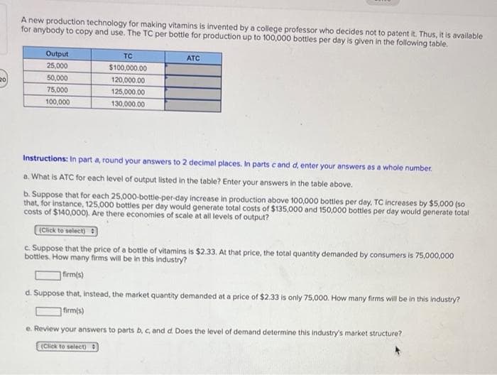 20
A new production technology for making vitamins is invented by a college professor who decides not to patent it. Thus, it is available
for anybody to copy and use. The TC per bottle for production up to 100,000 bottles per day is given in the following table.
Output
25,000
50,000
75,000
100,000
TC
$100,000.00
120,000.00
125,000.00
130,000.00
ATC
Instructions: In part a, round your answers to 2 decimal places. In parts c and d, enter your answers as a whole number.
a. What is ATC for each level of output listed in the table? Enter your answers in the table above.
b. Suppose that for each 25,000-bottle-per-day increase in production above 100,000 bottles per day. TC increases by $5,000 (so
that, for instance, 125,000 bottles per day would generate total costs of $135,000 and 150,000 bottles per day would generate total
costs of $140,000). Are there economies of scale at all levels of output?
(Click to select)
c. Suppose that the price of a bottle of vitamins is $2.33. At that price, the total quantity demanded by consumers is 75,000,000
bottles. How many firms will be in this industry?
firm(s)
d. Suppose that, instead, the market quantity demanded at a price of $2.33 is only 75,000. How many firms will be in this industry?
firm(s)
e. Review your answers to parts b, c, and d. Does the level of demand determine this industry's market structure?
(Click to select)