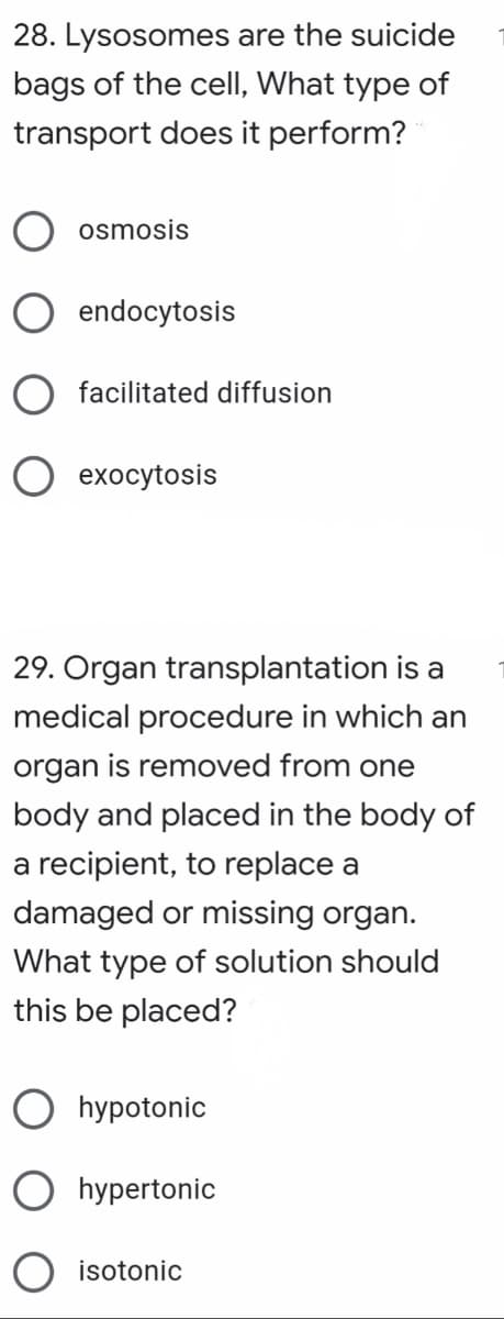 28. Lysosomes are the suicide
bags of the cell, What type of
transport does it perform?
osmosis
O endocytosis
O facilitated diffusion
O exocytosis
29. Organ transplantation is a
medical procedure in which an
organ is removed from one
body and placed in the body of
a recipient, to replace a
damaged or missing organ.
What type of solution
this be placed?
should
O hypotonic
O hypertonic
O isotonic
