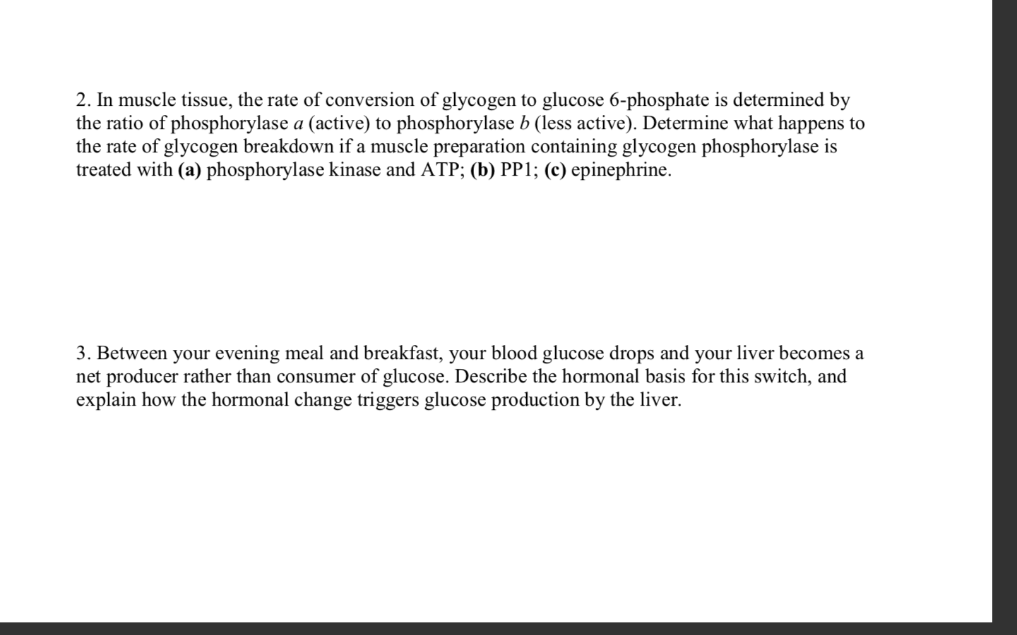 2. In muscle tissue, the rate of conversion of glycogen to glucose 6-phosphate is determined by
the ratio of phosphorylase a (active) to phosphorylase b (less active). Determine what happens to
the rate of glycogen breakdown if a muscle preparation containing glycogen phosphorylase is
treated with (a) phosphorylase kinase and ATP; (b) PP1; (c) epinephrine.
3. Between your evening meal and breakfast, your blood glucose drops and your liver becomes a
net producer rather than consumer of glucose. Describe the hormonal basis for this switch, and
explain how the hormonal change triggers glucose production by the liver.
