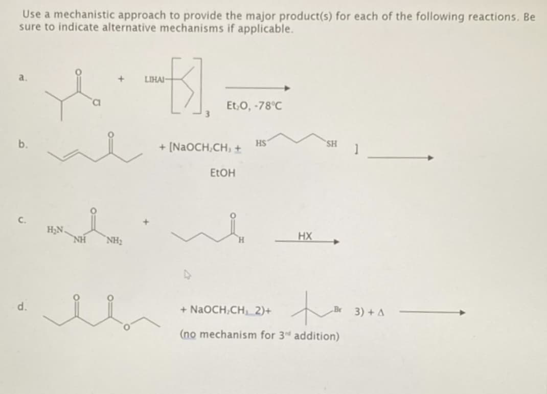 Use a mechanistic approach to provide the major product(s) for each of the following reactions. Be
sure to indicate alternative mechanisms if applicable.
..
b.
C.
H₂N.
NH₂
d.
LIHAI-
Et₂O, -78°C
+ [NaOCH2CH3 +
EtOH
SH
HS
1
HX
+ NaOCH2CH₁ 2)+
te
3)+ A
(no mechanism for 3d addition)
