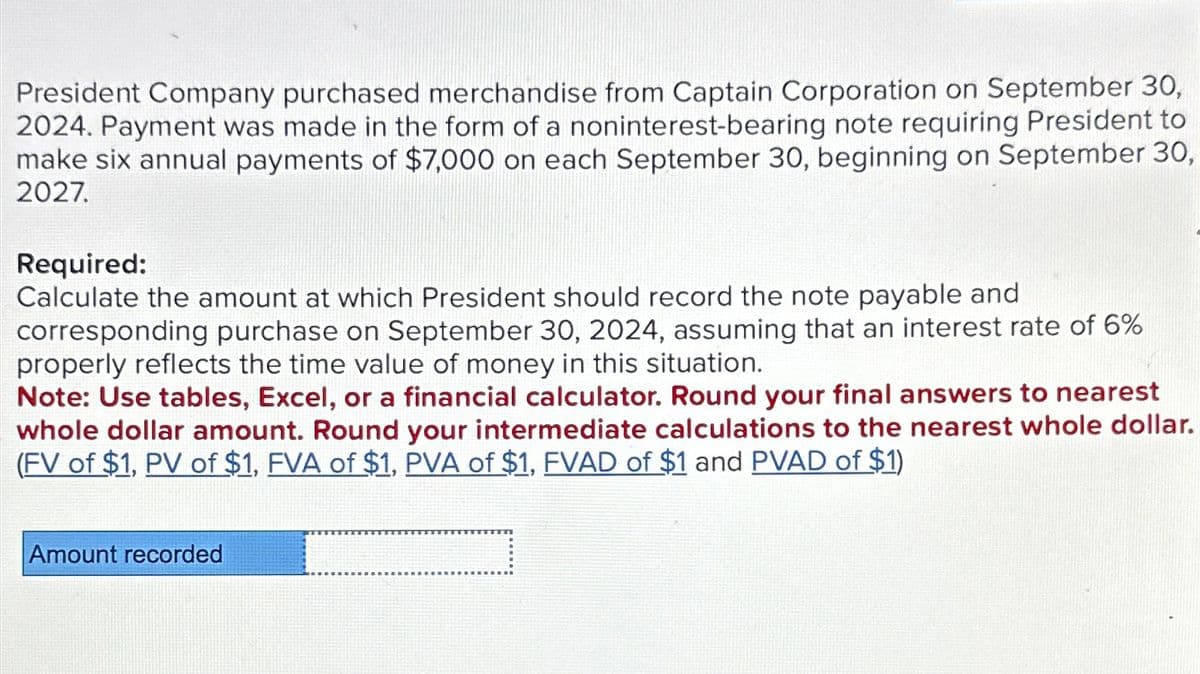 President Company purchased merchandise from Captain Corporation on September 30,
2024. Payment was made in the form of a noninterest-bearing note requiring President to
make six annual payments of $7,000 on each September 30, beginning on September 30,
2027.
Required:
Calculate the amount at which President should record the note payable and
corresponding purchase on September 30, 2024, assuming that an interest rate of 6%
properly reflects the time value of money in this situation.
Note: Use tables, Excel, or a financial calculator. Round your final answers to nearest
whole dollar amount. Round your intermediate calculations to the nearest whole dollar.
(FV of $1, PV of $1, FVA of $1, PVA of $1, FVAD of $1 and PVAD of $1)
Amount recorded