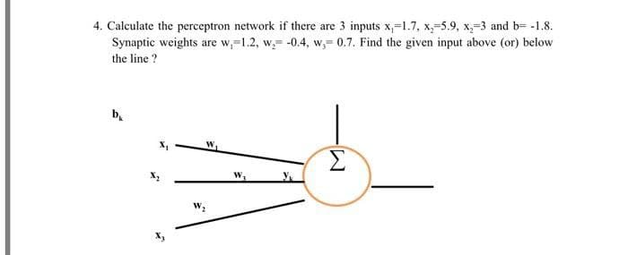 4. Calculate the perceptron network if there are 3 inputs x,-1.7, x,-5.9, x-3 and b= -1.8.
Synaptic weights are w,-1.2, w, -0.4, w,-0.7. Find the given input above (or) below
the line ?
b₁
Σ