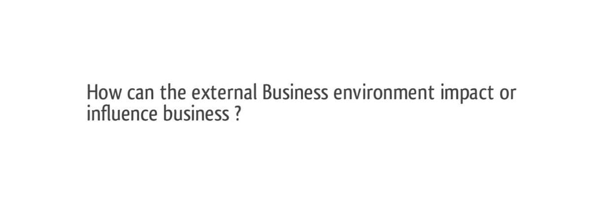 How can the external Business environment impact or
influence business ?
