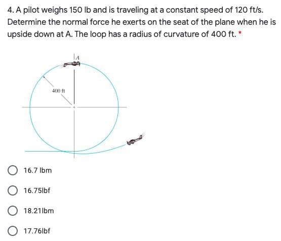 4. A pilot weighs 150 lb and is traveling at a constant speed of 120 ft/s.
Determine the normal force he exerts on the seat of the plane when he is
upside down at A. The loop has a radius of curvature of 400 ft. *
400 ft
16.7 Ibm
16.75lbf
O 18.21lbm
O 17.76lbf
