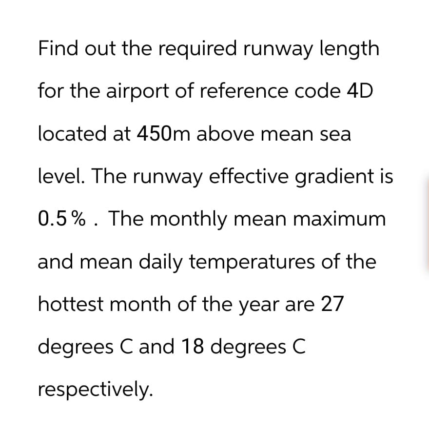 Find out the required runway length
for the airport of reference code 4D
located at 450m above mean sea
level. The runway effective gradient is
0.5%. The monthly mean maximum
and mean daily temperatures of the
hottest month of the year are 27
degrees C and 18 degrees C
respectively.