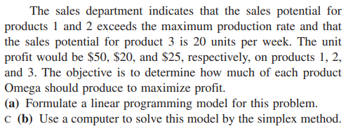 The sales department indicates that the sales potential for
products 1 and 2 exceeds the maximum production rate and that
the sales potential for product 3 is 20 units per week. The unit
profit would be $50, $20, and $25, respectively, on products 1, 2,
and 3. The objective is to determine how much of each product
Omega should produce to maximize profit.
(a) Formulate a linear programming model for this problem.
c (b) Use a computer to solve this model by the simplex method.
