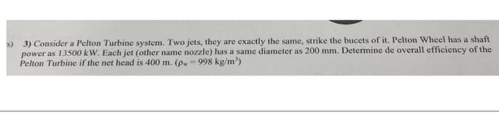 s) 3) Consider a Pelton Turbine system. Two jets, they are exactly the same, strike the bucets of it. Pelton Wheel has a shaft
power as 13500 kW. Each jet (other name nozzle) has a same diameter as 200 mm. Determine de overall efficiency of the
Pelton Turbine if the net head is 400 m. (pw = 998 kg/m³)