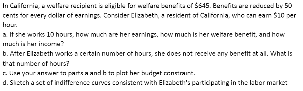 In California, a welfare recipient is eligible for welfare benefits of $645. Benefits are reduced by 50
cents for every dollar of earnings. Consider Elizabeth, a resident of California, who can earn $10 per
hour.
a. If she works 10 hours, how much are her earnings, how much is her welfare benefit, and how
much is her income?
b. After Elizabeth works a certain number of hours, she does not receive any benefit at all. What is
that number of hours?
c. Use your answer to parts a and b to plot her budget constraint.
d. Sketch a set of indifference curves consistent with Elizabeth's participating in the labor market