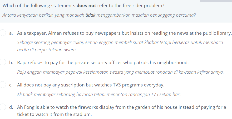 Which of the following statements does not refer to the free rider problem?
Antara kenyataan berikut, yang manakah tidak menggambarkan masalah penunggang percuma?
a.
As a taxpayer, Aiman refuses to buy newspapers but insists on reading the news at the public library.
Sebagai seorang pembayar cukai, Aiman enggan membeli surat khabar tetapi berkeras untuk membaca
berita di perpustakaan awam.
b. Raju refuses to pay for the private security officer who patrols his neighborhood.
Raju enggan membayar pegawai keselamatan swasta yang membuat rondaan di kawasan kejiranannya.
c. Ali does not pay any suscription but watches TV3 programs everyday.
Ali tidak membayar sebarang bayaran tetapi menonton rancangan TV3 setiap hari.
d. Ah Fong is able to watch the fireworks display from the garden of his house instead of paying for a
ticket to watch it from the stadium.