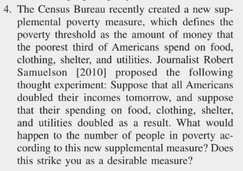 4. The Census Bureau recently created a new sup-
plemental poverty measure, which defines the
poverty threshold as the amount of money that
the poorest third of Americans spend on food,
clothing, shelter, and utilities. Journalist Robert
Samuelson [2010] proposed the following
thought experiment: Suppose that all Americans
doubled their incomes tomorrow, and suppose
that their spending on food, clothing, shelter,
and utilities doubled as a result. What would
happen to the number of people in poverty ac-
cording to this new supplemental measure? Does
this strike you as a desirable measure?