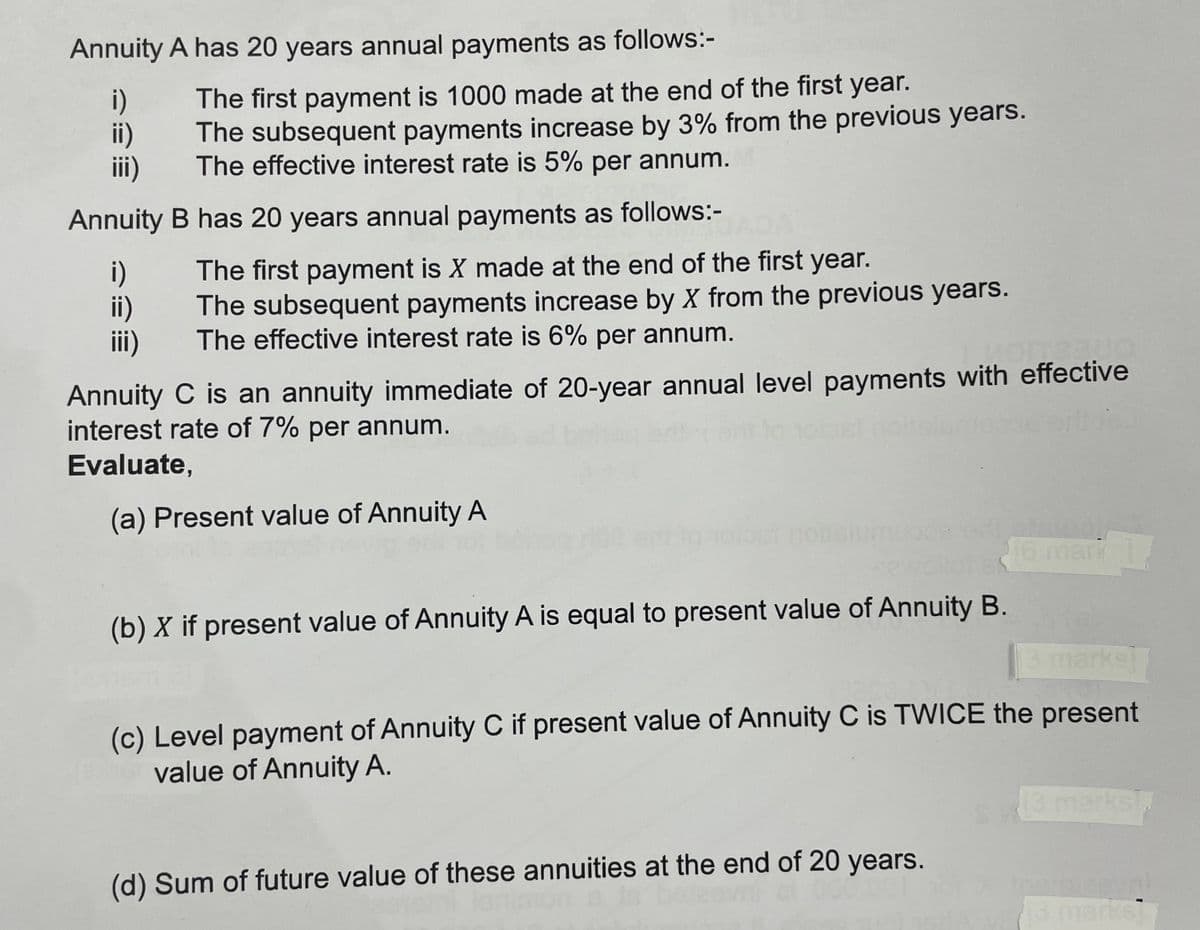 Annuity A has 20 years annual payments as follows:-
i)
ii)
iii)
Annuity
i)
ii)
iii)
The first payment is 1000 made at the end of the first year.
The subsequent payments increase by 3% from the previous years.
The effective interest rate is 5% per annum.
B has 20 years annual payments as follows:-
The first payment is X made at the end of the first year.
The subsequent payments increase by X from the previous years.
The effective interest rate is 6% per annum.
Annuity C is an annuity immediate of 20-year annual level payments with effective
interest rate of 7% per annum.
Evaluate,
(a) Present value of Annuity A
(b) X if present value of Annuity A is equal to present value of Annuity B.
stelua.
[3 marks]
(c) Level payment of Annuity C if present value of Annuity C is TWICE the present
value of Annuity A.
(d) Sum of future value of these annuities at the end of 20 years.
13 marks]
Preval
13 marks