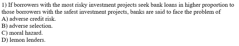 1) If borrowers with the most risky investment projects seek bank loans in higher proportion to
those borrowers with the safest investment projects, banks are said to face the problem of
A) adverse credit risk.
B) adverse selection.
C) moral hazard.
D) lemon lenders.