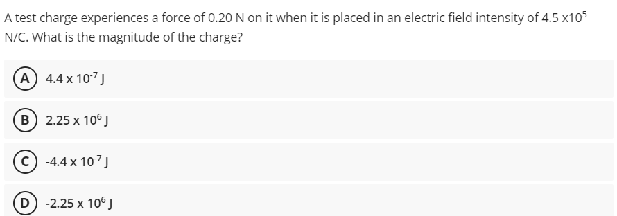 A test charge experiences a force of 0.20 N on it when it is placed in an electric field intensity of 4.5 x105
N/C. What is the magnitude of the charge?
A) 4.4 x 107 J
B 2.25 x 10° )
c) -4.4 x 107J
(D) -2.25 x 106 J
