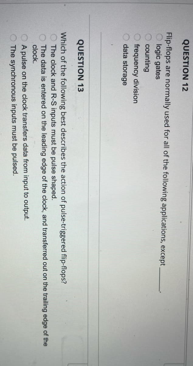 QUESTION 12
Flip-flops are normally used for all of the following applications, except
logic gates
counting
frequency division
data storage
QUESTION 13
Which of the following best describes the action of pulse-triggered flip-flops?
The clock and R-S inputs must be pulse shaped.
The data is entered on the leading edge of the clock, and transferred out on the trailing edge of the
clock.
A pulse on the clock transfers data from input to output.
The synchronous inputs must be pulsed.