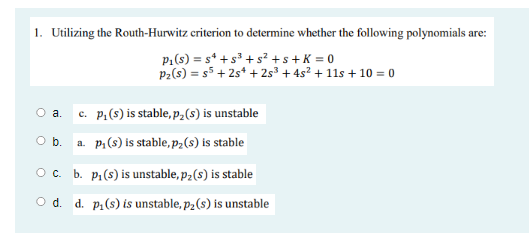 1. Utilizing the Routh-Hurwitz criterion to determine whether the following polynomials are:
P1(s) = s* + s³ + s² +s+ K = 0
P2(s) = s5 + 2s* + 2s³ + 4s² + 11s + 10 = 0
c. p,(s) is stable, pP2(s) is unstable
a.
O b.
a. p,(s) is stable, pz(s) is stable
Oc. b. p.(s) is unstable, p2(s) is stable
O d. d. p,(s) is unstable, p2(s) is unstable
