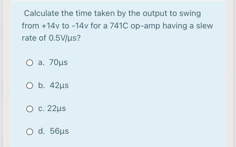 Calculate the time taken by the output to swing
from +14v to -14v for a 741C op-amp having a slew
rate of 0.5V/µs?
O a. 70µs
O b. 42µs
O c. 22µs
O d. 56µs
