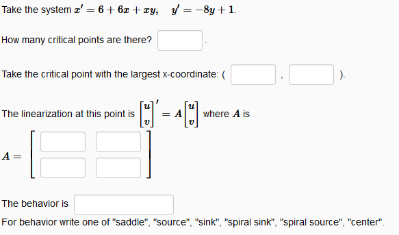 Take the system z' = 6+6x+xy, y = -8y + 1.
How many critical points are there?
Take the critical point with the largest x-coordinate: (
The linearization at this point is = A
4[U]
A =
V
where A is
).
The behavior is
For behavior write one of "saddle", "source", "sink", "spiral sink", "spiral source", "center".