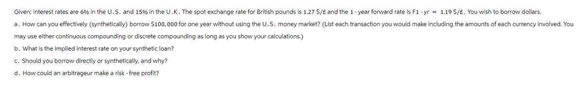 Given: interest rates are 6% in the U.S. and 15% in the U.K. The spot exchange rate for British pounds is 1.27 $/£ and the 1-year forward rate is F1 - yr = 1.19 $/£. You wish to borrow dollars.
a. How can you effectively (synthetically) borrow $100,000 for one year without using the U.S. money market? (List each transaction you would make including the amounts of each currency involved. You
may use either continuous compounding or discrete compounding as long as you show your calculations.)
b. What is the implied interest rate on your synthetic loan?
c. Should you borrow directly or synthetically, and why?
d. How could an arbitrageur make a risk-free profit?