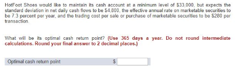 HotFoot Shoes would like to maintain its cash account at a minimum level of $33,000, but expects the
standard deviation in net daily cash flows to be $4,800, the effective annual rate on marketable securities to
be 7.3 percent per year, and the trading cost per sale or purchase of marketable securities to be $280 per
transaction.
What will be its optimal cash return point? (Use 365 days a year. Do not round intermediate
calculations. Round your final answer to 2 decimal places.)
Optimal cash return point
60
$