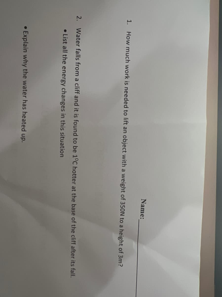 1.
2.
●
Name:
How much work is needed to lift an object with a weight of 350N to a height of 3m?
Water falls from a cliff and it is found to be 1°C hotter at the base of the cliff after its fall.
List all the energy changes in this situation
Explain why the water has heated up.