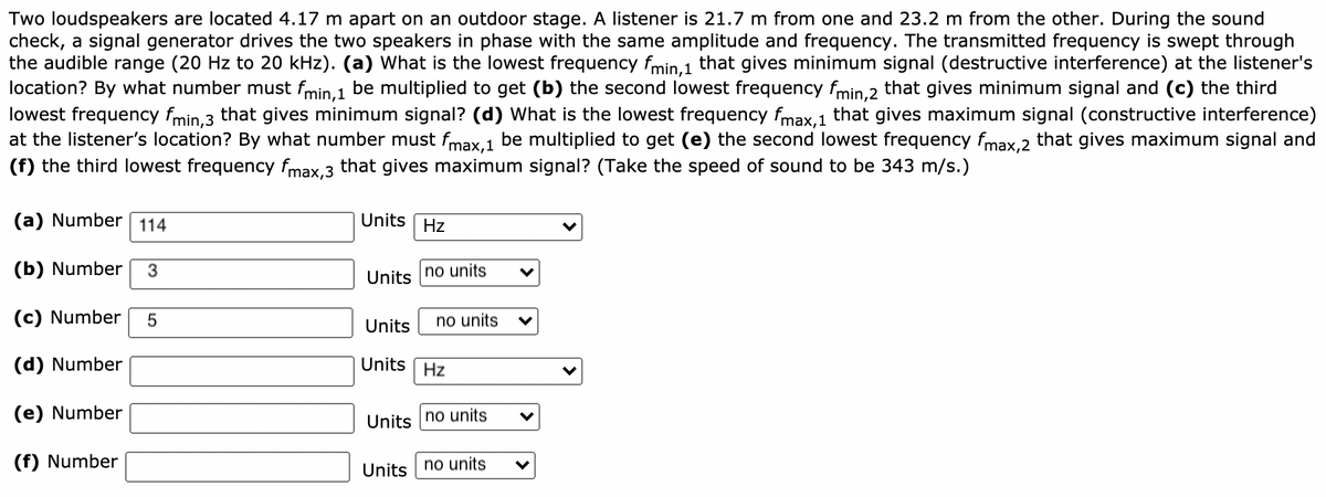 Two loudspeakers are located 4.17 m apart on an outdoor stage. A listener is 21.7 m from one and 23.2 m from the other. During the sound
check, a signal generator drives the two speakers in phase with the same amplitude and frequency. The transmitted frequency is swept through
the audible range (20 Hz to 20 kHz). (a) What is the lowest frequency fmin 1 that gives minimum signal (destructive interference) at the listener's
location? By what number must fmin.1 be multiplied to get (b) the second lowest frequency fmin.2 that gives minimum signal and (c) the third
lowest frequency fmin.3 that gives minimum signal? (d) What is the lowest frequency fmax.1 that gives maximum signal (constructive interference)
at the listener's location? By what number must fmax.1 be multiplied to get (e) the second lowest frequency fmax.2 that gives maximum signal and
(f) the third lowest frequency fmax.3 that gives maximum signal? (Take the speed of sound to be 343 m/s.)
(a) Number 114
Units Hz
(b) Number
3
no units
Units
(c) Number
no units
Units
(d) Number
Units Hz
(e) Number
Units no units
(f) Number
Units | no units
