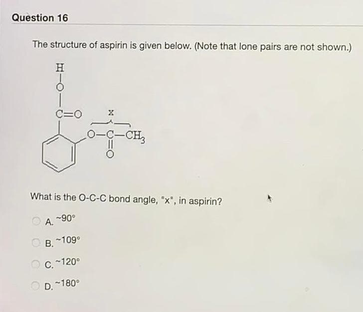 Question 16
The structure of aspirin is given below. (Note that lone pairs are not shown.)
H
C=O
A.
What is the O-C-C bond angle, "x", in aspirin?
~90°
X
^—
O-C-CH3
OB. ~109°
C. ~120°
D.~180°