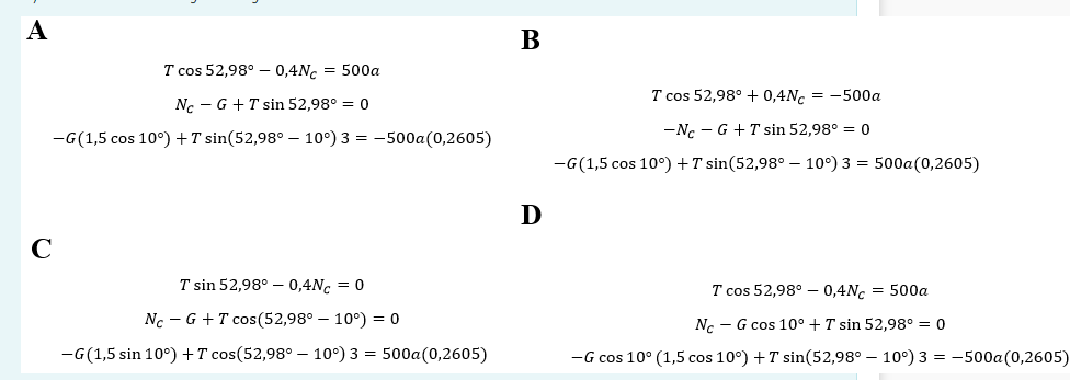 A
C
B
T cos 52,98° -0,4Nc1 = 500a
No GT sin 52,98° = 0
-G(1,5 cos 10°) + sin(52,98° -10°) 3 = -500a (0,2605)
T cos 52,98° +0,4Nc = -500a
-
-Nc GT sin 52,98° = 0
-G (1,5 cos 10°) + sin(52,98° -10°) 3 = 500a (0,2605)
D
Ꭰ
T sin 52,98° -0,4Nc = 0
NC - G + T cos(52,98° -10°) = 0
-G (1,5 sin 10°) + cos(52,98° -10°) 3 = 500a (0,2605)
T cos 52,98° 0,4NC = 500a
No G cos 10° + T sin 52,98° = 0
-
-G cos 10° (1,5 cos 10°) + sin(52,98° 10°) 3 = -500a (0,2605)