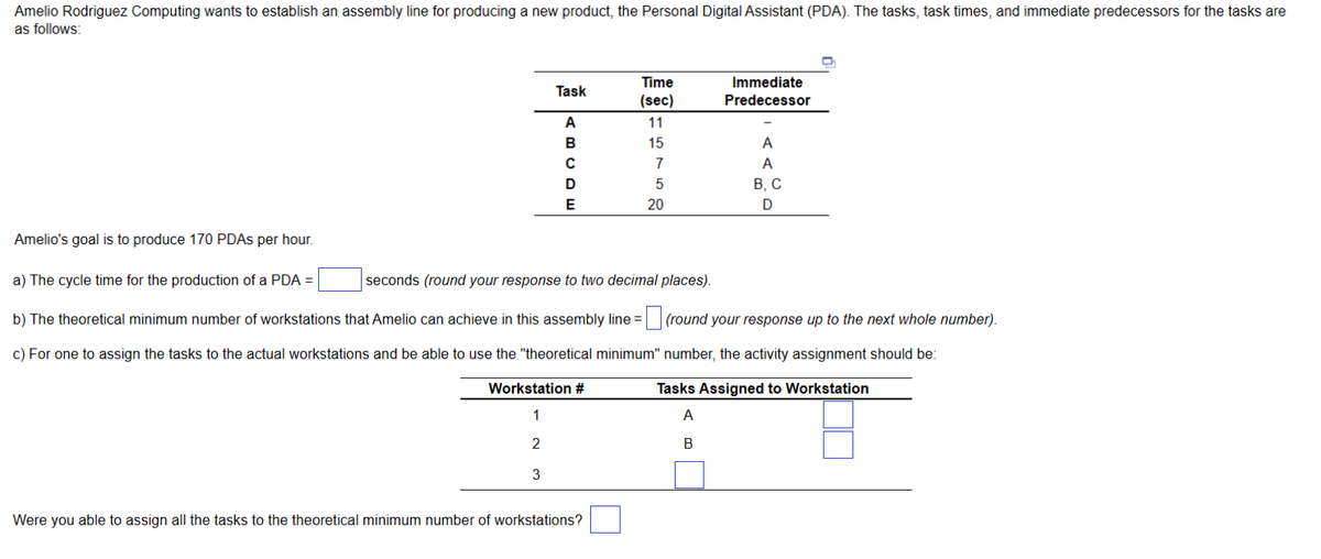 Amelio Rodriguez Computing wants to establish an assembly line for producing a new product, the Personal Digital Assistant (PDA). The tasks, task times, and immediate predecessors for the tasks are
as follows:
Task
A
BUD
с
E
Workstation #
1
2
3
Time
(sec)
11
15
Were you able to assign all the tasks to the theoretical minimum number of workstations?
7
5
20
Immediate
Predecessor
A
A
Amelio's goal is to produce 170 PDAs per hour.
a) The cycle time for the production of a PDA =
seconds (round your response to two decimal places).
b) The theoretical minimum number of workstations that Amelio can achieve in this assembly line = (round your response up to the next whole number).
c) For one to assign the tasks to the actual workstations and be able to use the "theoretical minimum"
number, the activity assignment should be:
Tasks Assigned to Workstation
A
B
B, C
D