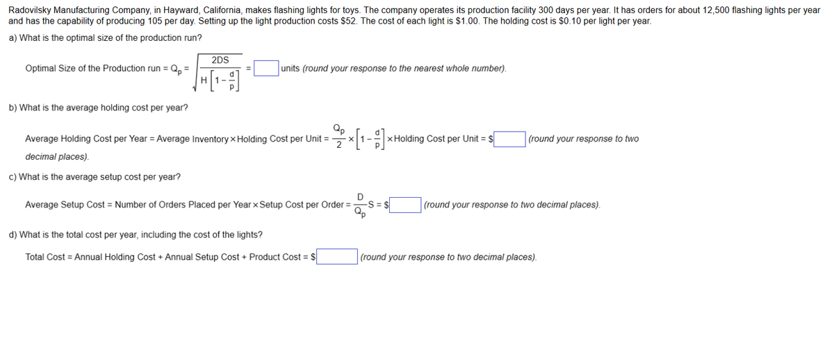 Radovilsky Manufacturing Company, in Hayward, California, makes flashing lights for toys. The company operates its production facility 300 days per year. It has orders for about 12,500 flashing lights per year
and has the capability of producing 105 per day. Setting up the light production costs $52. The cost of each light is $1.00. The holding cost is $0.10 per light per year.
a) What is the optimal size of the production run?
Optimal Size of the Production run = Qp =
b) What is the average holding cost per year?
2DS
√ + [₁-9]
units (round your response to the nearest whole number).
Average Holding Cost per Year = Average Inventory x Holding Cost per Unit =
decimal places).
c) What is the average setup cost per year?
Qp
27² × [1₁-11]
Average Setup Cost = Number of Orders Placed per Year x Setup Cost per Order =
d) What is the total cost per year, including the cost of the lights?
Total Cost = Annual Holding Cost + Annual Setup Cost + Product Cost = $
-S=
x Holding Cost per Unit = $
(round your response to two
(round your response to two decimal places).
(round your response to two decimal places).