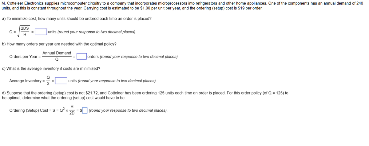 M. Cotteleer Electronics supplies microcomputer circuitry to a company that incorporates microprocessors into refrigerators and other home appliances. One of the components has an annual demand of 240
units, and this is constant throughout the year. Carrying cost is estimated to be $1.00 per unit per year, and the ordering (setup) cost is $19 per order.
a) To minimize cost, how many units should be ordered each time an order is placed?
Q=
2DS
H
b) How many orders per year are needed with the optimal policy?
Annual Demand
Q
Orders per Year =
units (round your response to two decimal places).
Average Inventory =
c) What is the average inventory if costs are minimized?
Q
2
orders (round your response to two decimal places).
units (round your response to two decimal places).
d) Suppose that the ordering (setup) cost is not $21.72, and Cotteleer has been ordering 125 units each time an order is placed. For this order policy (of Q = 125) to
be optimal, determine what the ordering (setup) cost would have to be.
Ordering (Setup) Cost = S = Q²x₁ = $
H
2D
(round your response to two decimal places).